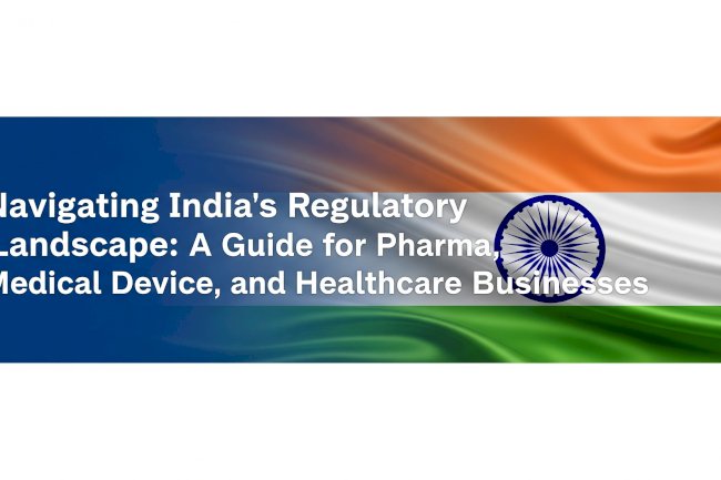 Navigating India’s Regulatory Landscape: A Guide for Pharma, Medical Device, and Healthcare Businesses