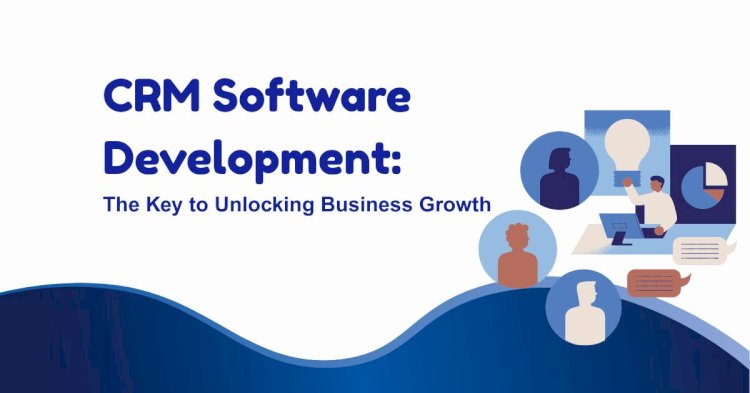 CRM Software Development: The Key to Unlocking Business Growth